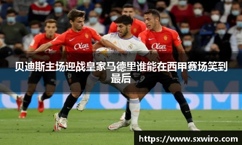 贝迪斯主场迎战皇家马德里谁能在西甲赛场笑到最后